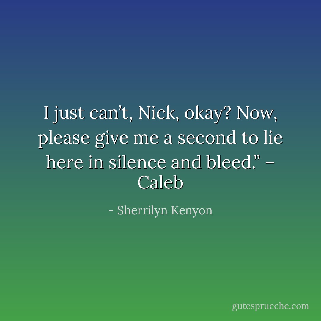 I just can’t, Nick, okay? Now, please give me a second to lie here in silence and bleed.” – Caleb - Sherrilyn Kenyon