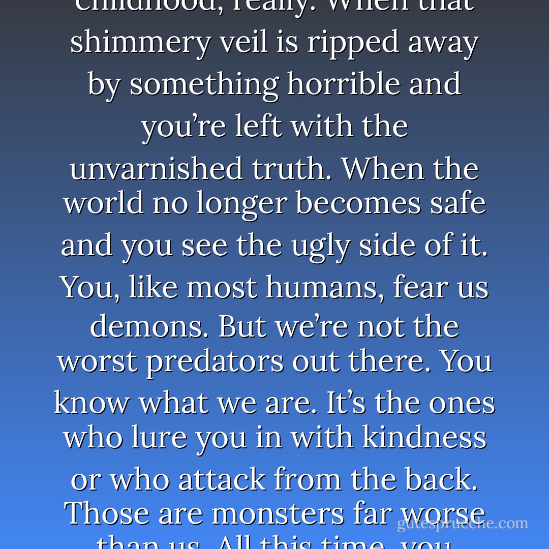 No, Nick. The world has always been scary. You’ve just been lucky enough to be shielded from it. It’s the saddest part of childhood, really. When that shimmery veil is ripped away by something horrible and you’re left with the unvarnished truth. When the world no longer becomes safe and you see the ugly side of it. You, like most humans, fear us demons. But we’re not the worst predators out there. You know what we are. It’s the ones who lure you in with kindness or who attack from the back. Those are monsters far worse than us. All this time, you thought you know. We all do. But now you have seen.” – Caleb - Sherrilyn Kenyon