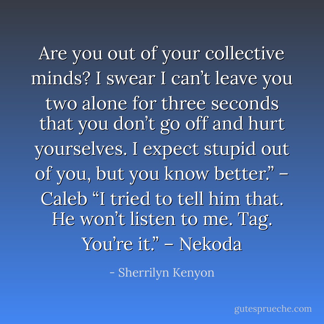 Are you out of your collective minds? I swear I can’t leave you two alone for three seconds that you don’t go off and hurt yourselves. I expect stupid out of you, but you know better.” – Caleb<br />“I tried to tell him that. He won’t listen to me. Tag. You’re it.” – Nekoda - Sherrilyn Kenyon