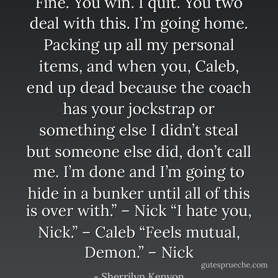 Fine. You win. I quit. You two deal with this. I’m going home. Packing up all my personal items, and when you, Caleb, end up dead because the coach has your jockstrap or something else I didn’t steal but someone else did, don’t call me. I’m done and I’m going to hide in a bunker until all of this is over with.” – Nick<br />“I hate you, Nick.” – Caleb<br />“Feels mutual, Demon.” – Nick - Sherrilyn Kenyon