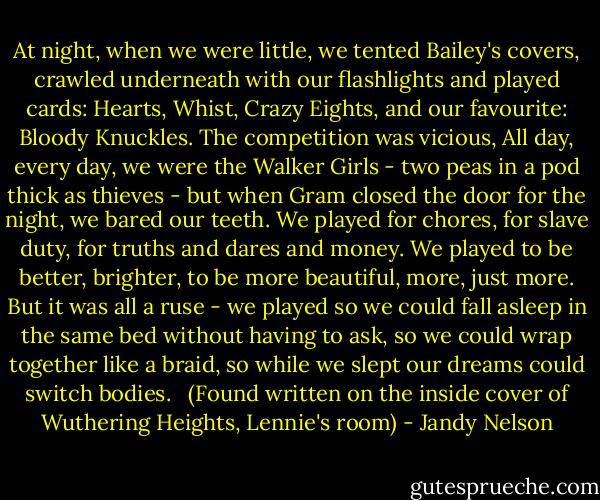 At night,<br />when we were little,<br />we tented Bailey's covers,<br />crawled underneath with our flashlights<br />and played cards: Hearts,<br />Whist, Crazy Eights, and our favourite: Bloody Knuckles.<br />The competition was vicious,<br />All day, every day,<br />we were the Walker Girls -<br />two peas in a pod<br />thick as thieves -<br />but when Gram closed the door<br />for the night,<br />we bared our teeth.<br />We played for chores,<br />for slave duty,<br />for truths and dares and money.<br />We played to be better, brighter,<br />to be more beautiful,<br />more,<br />just more.<br />But it was all a ruse -<br />we played<br />so we could fall asleep<br />in the same bed<br />without having to ask,<br />so we could wrap together<br />like a braid,<br />so while we slept<br />our dreams could switch bodies.<br /><br /><br />(Found written on the inside cover of Wuthering Heights, Lennie's room) - Jandy Nelson