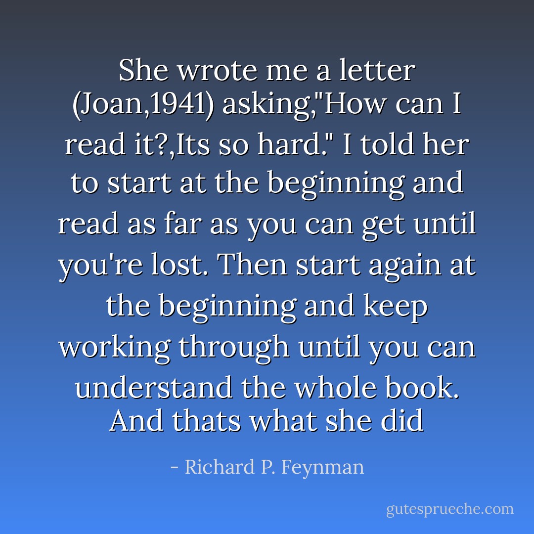 She wrote me a letter (Joan,1941) asking,"How can I read it?,Its so hard." I told her to start at the beginning and read as far as you can get until you're lost. Then start again at the beginning and keep working through until you can understand the whole book. And thats what she did - Richard P. Feynman