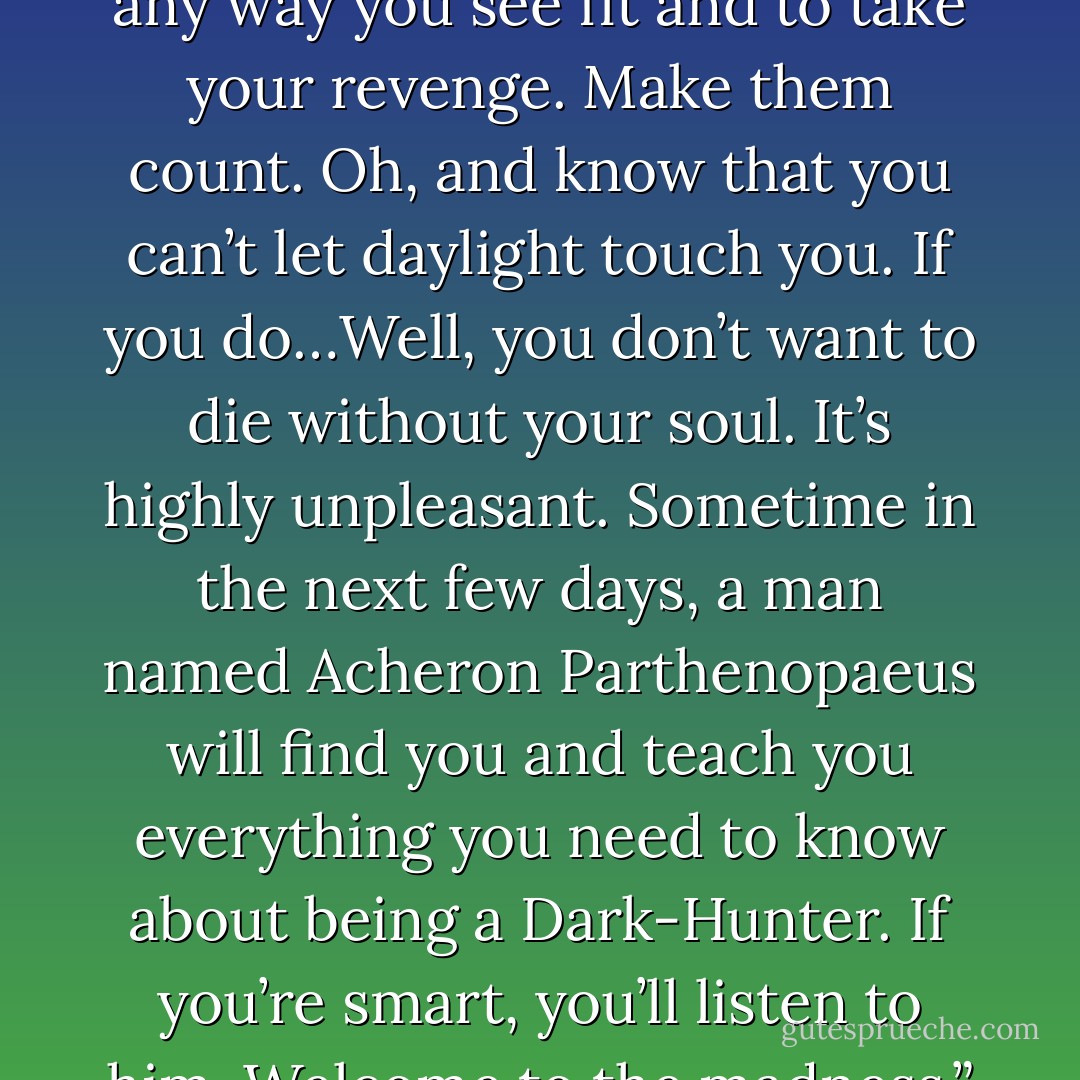 You have twenty-four hours, horseguy, to kill your betrayer any way you see fit and to take your revenge. Make them count. Oh, and know that you can’t let daylight touch you. If you do…Well, you don’t want to die without your soul. It’s highly unpleasant. Sometime in the next few days, a man named Acheron Parthenopaeus will find you and teach you everything you need to know about being a Dark-Hunter. If you’re smart, you’ll listen to him. Welcome to the madness.” – Artemis - Sherrilyn Kenyon