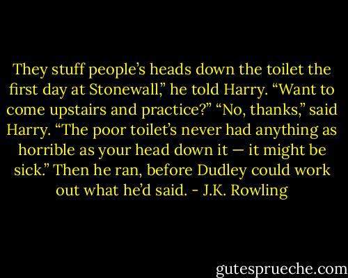 They stuff people’s heads down the toilet the first day at Stonewall,” he told Harry. “Want to come upstairs and practice?”<br />“No, thanks,” said Harry. “The poor toilet’s never had anything as horrible as your head down it — it might be sick.” Then he ran, before Dudley could work out what he’d said. - J.K. Rowling