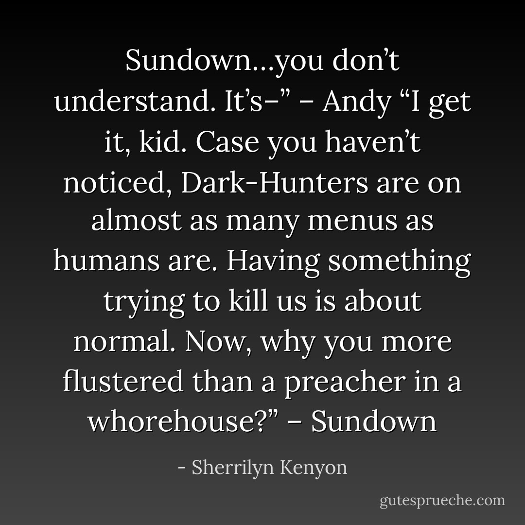 Sundown…you don’t understand. It’s–” – Andy<br />“I get it, kid. Case you haven’t noticed, Dark-Hunters are on almost as many menus as humans are. Having something trying to kill us is about normal. Now, why you more flustered than a preacher in a whorehouse?” – Sundown - Sherrilyn Kenyon