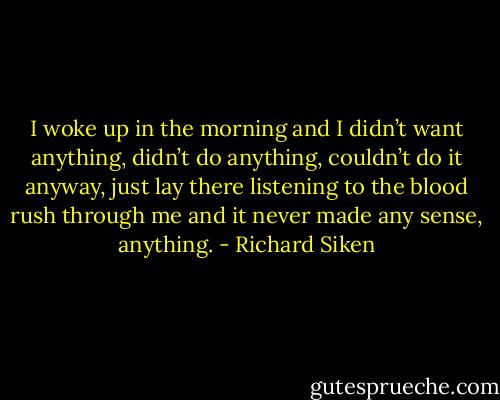 I woke up in the morning and I didn’t want anything, didn’t do anything, couldn’t do it anyway, just lay there listening to the blood rush<br />through me and it never made any sense, anything. - Richard Siken