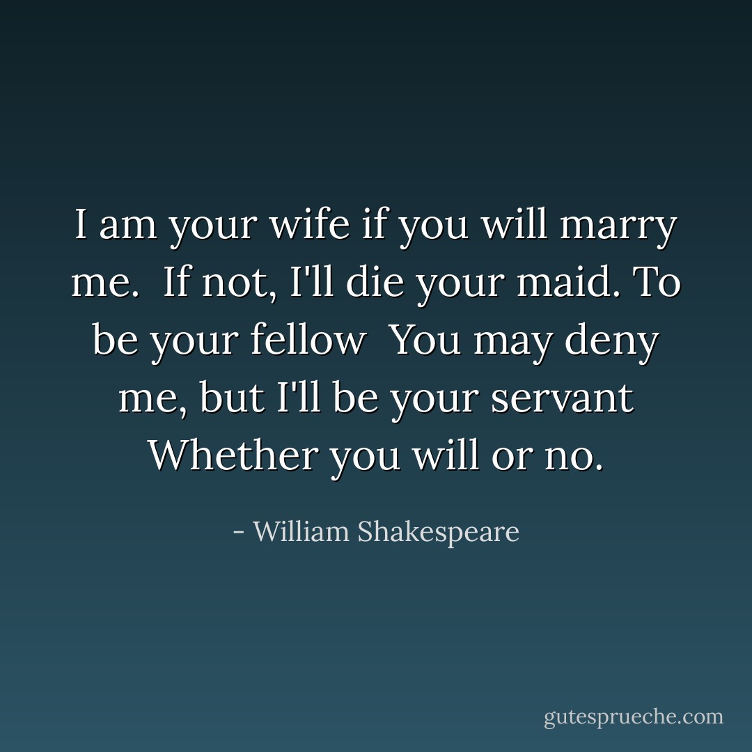 I am your wife if you will marry me. <br />If not, I'll die your maid. To be your fellow <br />You may deny me, but I'll be your servant Whether you will or no. - William Shakespeare