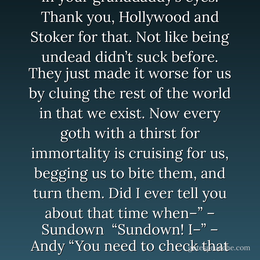 And my mama drowned the dumb ones. I hear everything you’re saying. There’s a group of Buffys thinking we’re the bad guys. Ain’t my first rodeo, pup. It’s been happening so long, they were called Helsings long before your daddy was a gleam in your granddaddy’s eyes. Thank you, Hollywood and Stoker for that. Not like being undead didn’t suck before. They just made it worse for us by cluing the rest of the world in that we exist. Now every goth with a thirst for immortality is cruising for us, begging us to bite them, and turn them. Did I ever tell you about that time when–” – Sundown <br />“Sundown! I–” – Andy<br />“You need to check that tone, boy. Remember, I used to kill people for a living, and I ain’t been up long enough to have much tolerance right about now. Knock it down a notch before I forget that I’m supposed to actually like you.” – Sundown - Sherrilyn Kenyon