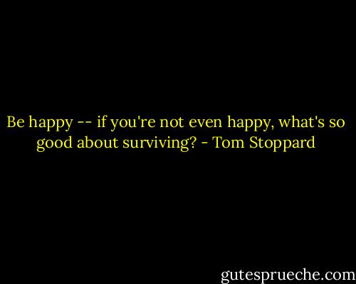 Be happy -- if you're not even happy, what's so good about surviving? - Tom Stoppard