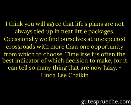 I think you will agree that life's plans are not always tied up in neat little packages. Occasionally we find ourselves at unexpected crossroads with more than one opportunity from which to choose. Time itself is often the best indicator of which decision to make, for it can tell so many thing that are now hazy. - Linda Lee Chaikin