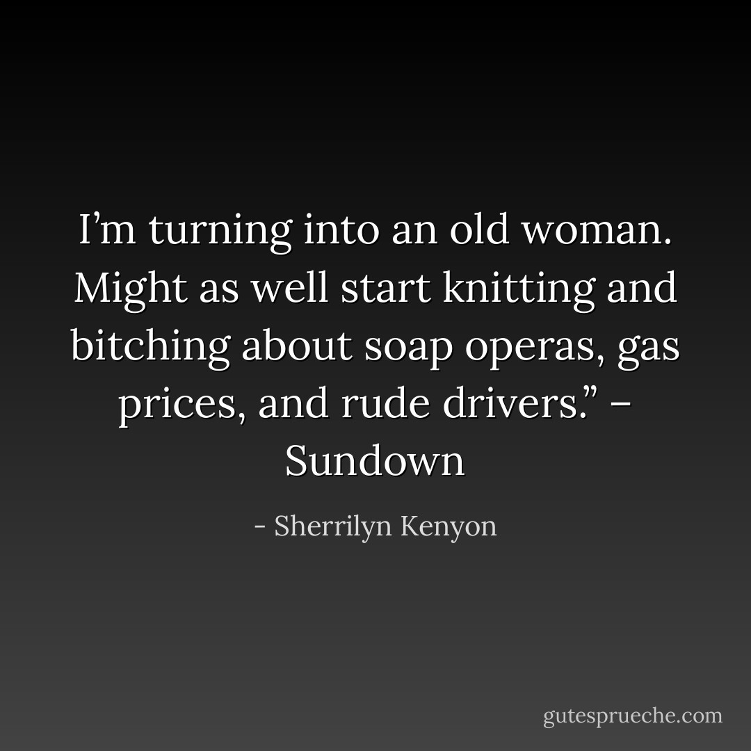 I’m turning into an old woman. Might as well start knitting and bitching about soap operas, gas prices, and rude drivers.” – Sundown - Sherrilyn Kenyon