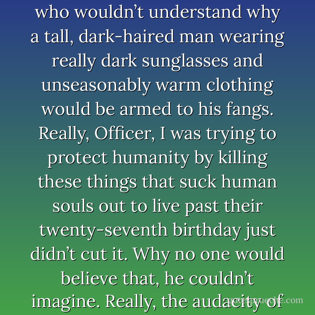 Pulling out his daggers, he kept them in his sleeves, just in case he happened upon someone who wouldn’t understand why a tall, dark-haired man wearing really dark sunglasses and unseasonably warm clothing would be armed to his fangs. Really, Officer, I was trying to protect humanity by killing these things that suck human souls out to live past their twenty-seventh birthday just didn’t cut it. Why no one would believe that, he couldn’t imagine. Really, the audacity of modern courts and judges.’ – Sundown - Sherrilyn Kenyon