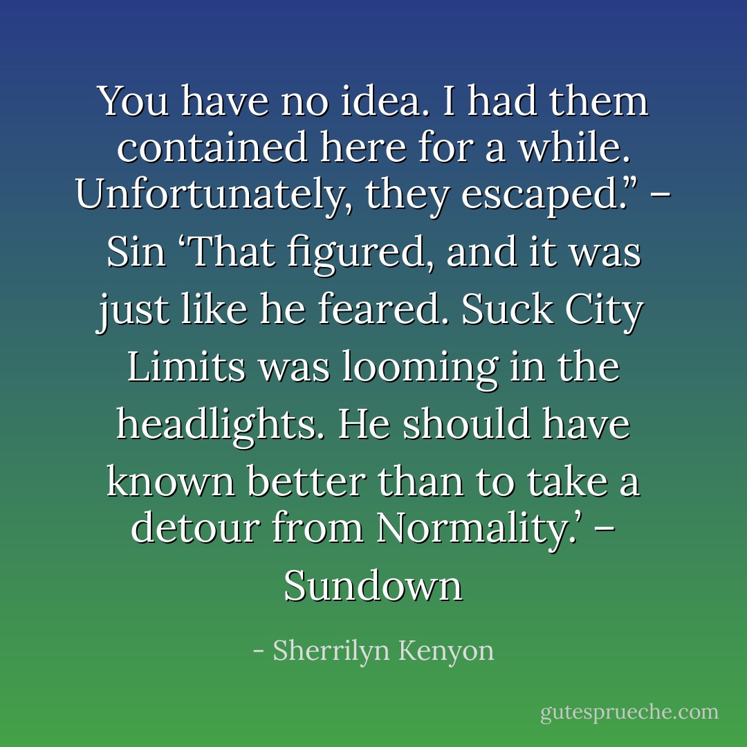 You have no idea. I had them contained here for a while. Unfortunately, they escaped.” – Sin<br />‘That figured, and it was just like he feared. Suck City Limits was looming in the headlights. He should have known better than to take a detour from Normality.’ – Sundown - Sherrilyn Kenyon