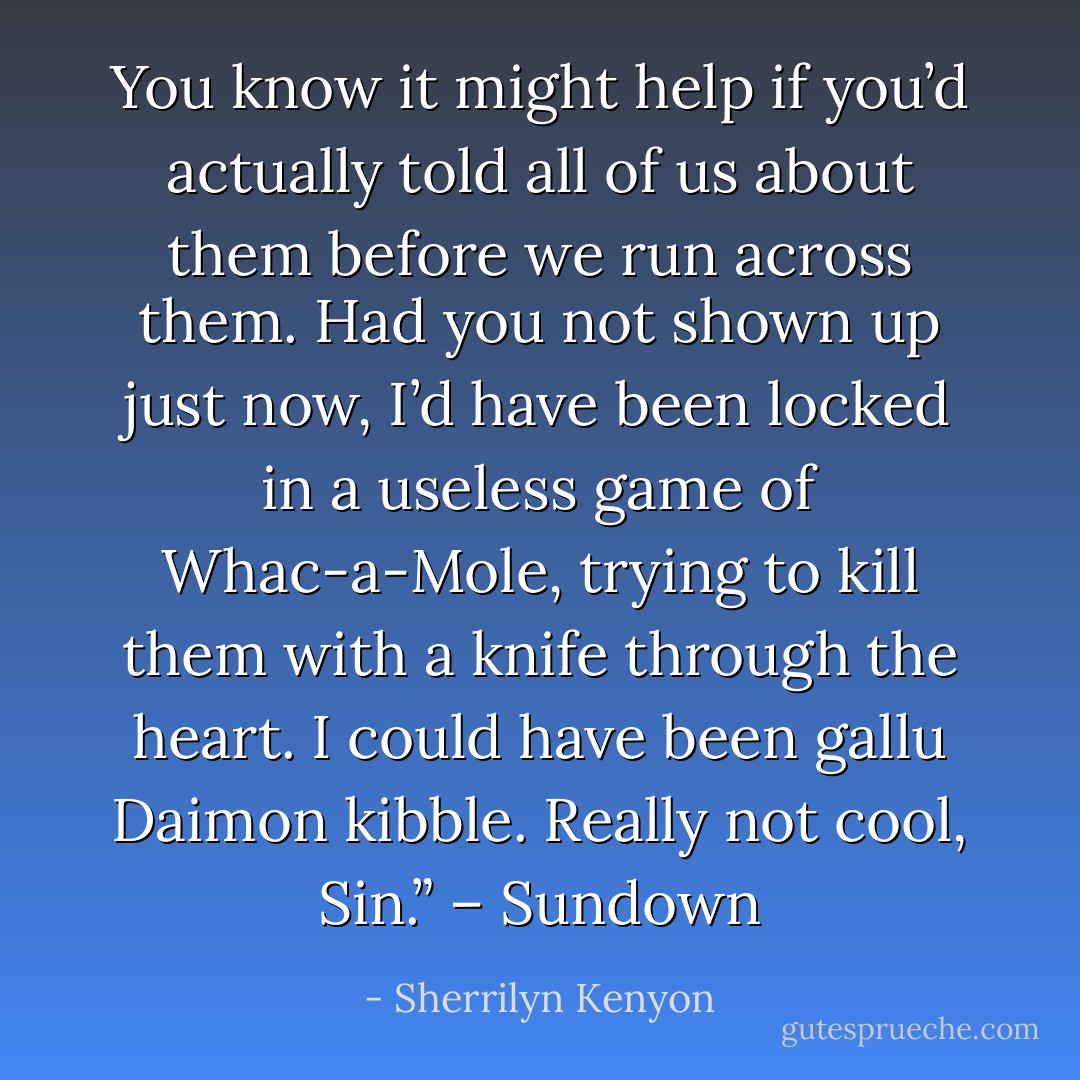 You know it might help if you’d actually told all of us about them before we run across them. Had you not shown up just now, I’d have been locked in a useless game of Whac-a-Mole, trying to kill them with a knife through the heart. I could have been gallu Daimon kibble. Really not cool, Sin.” – Sundown - Sherrilyn Kenyon