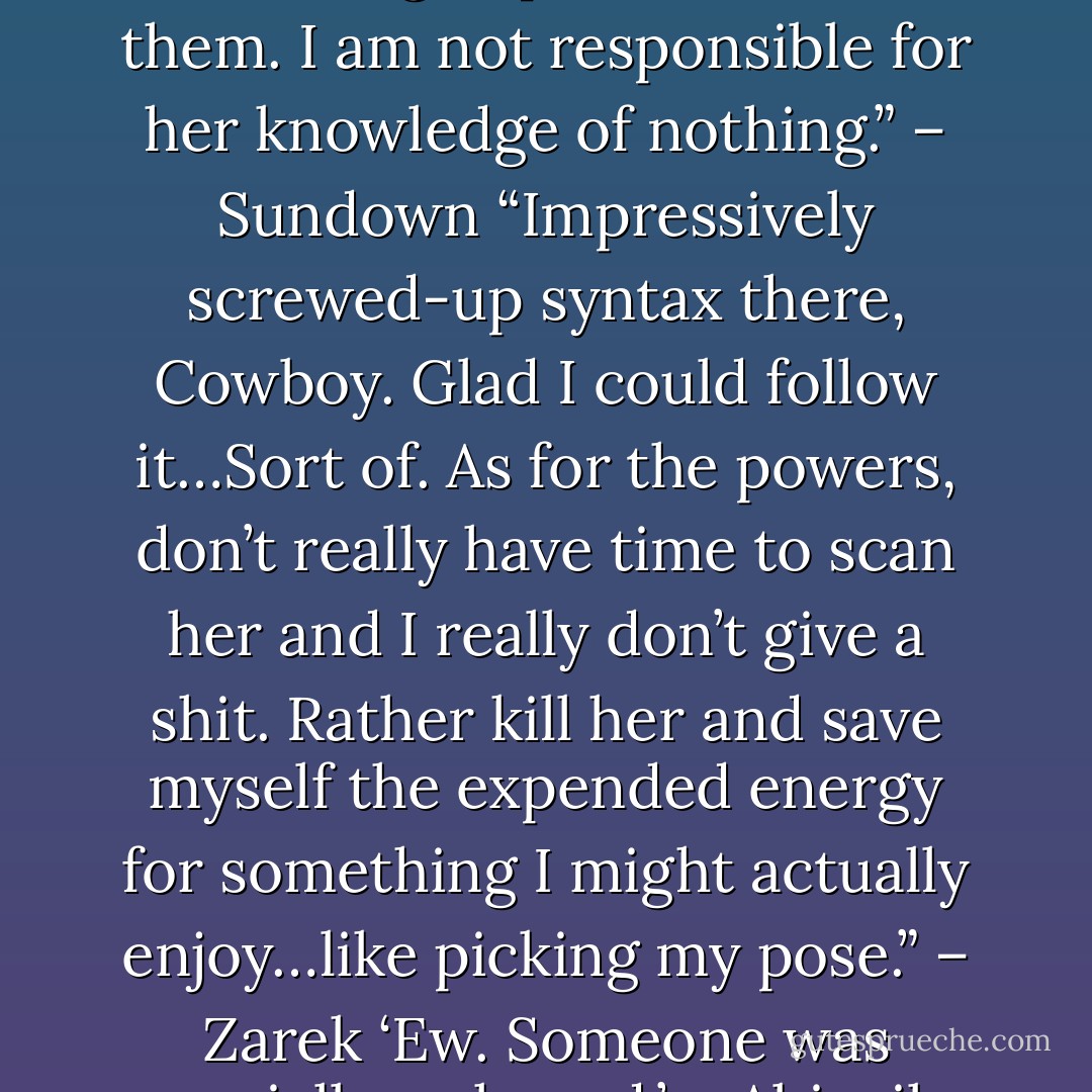 It’s not what you think, Z. Turn on those god powers and use them. I am not responsible for her knowledge of nothing.” – Sundown<br />“Impressively screwed-up syntax there, Cowboy. Glad I could follow it…Sort of. As for the powers, don’t really have time to scan her and I really don’t give a shit. Rather kill her and save myself the expended energy for something I might actually enjoy…like picking my pose.” – Zarek<br />‘Ew. Someone was socially awkward.’ – Abigail - Sherrilyn Kenyon