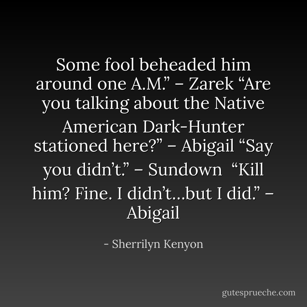 Some fool beheaded him around one A.M.” – Zarek<br />“Are you talking about the Native American Dark-Hunter stationed here?” – Abigail<br />“Say you didn’t.” – Sundown <br />“Kill him? Fine. I didn’t…but I did.” – Abigail - Sherrilyn Kenyon