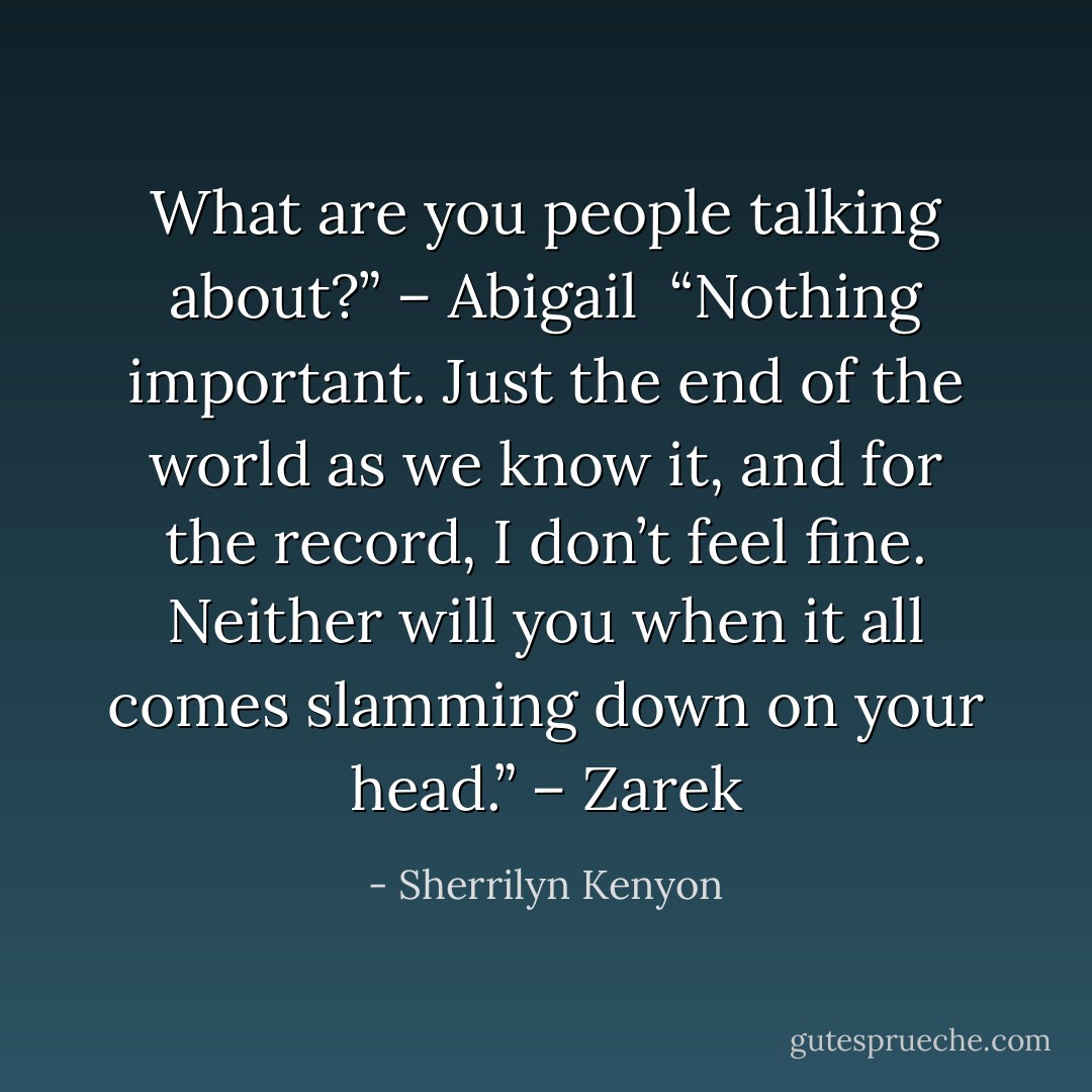 What are you people talking about?” – Abigail <br />“Nothing important. Just the end of the world as we know it, and for the record, I don’t feel fine. Neither will you when it all comes slamming down on your head.” – Zarek - Sherrilyn Kenyon