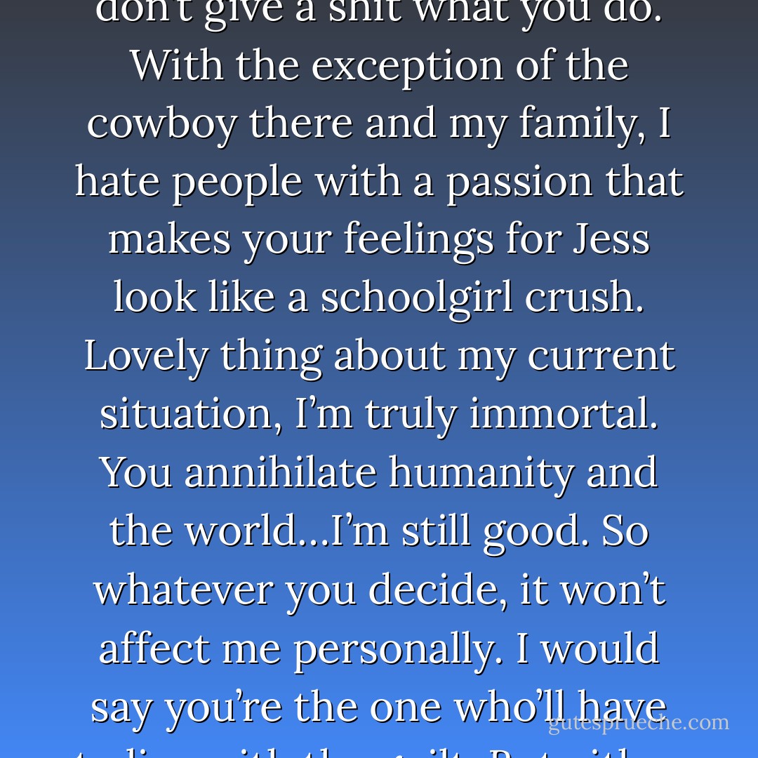You are not sacrificing me…to anything.” – Abigail <br />“You started this, babe. The choice is simple. Either you die alone, nobly like a good sport, or the entire world dies with you, which I don’t think they’d appreciate much. So put on your big-girl pants and own up to what you and your stupidity caused. It’s Joe Versus the Volcano time. But in the end, I don’t give a shit what you do. With the exception of the cowboy there and my family, I hate people with a passion that makes your feelings for Jess look like a schoolgirl crush. Lovely thing about my current situation, I’m truly immortal. You annihilate humanity and the world…I’m still good. So whatever you decide, it won’t affect me personally. I would say you’re the one who’ll have to live with the guilt. But either way, you’re dead. Whatever. I delivered my message. My job here is done, and I need to get back to the one that I’m still not sure how I let them talk me into doing – which is even weirder and scarier than the Dark-Hunter gig. Jess, call me if she wusses, and I’ll make sure you survive the holocaust.” – Zarek - Sherrilyn Kenyon