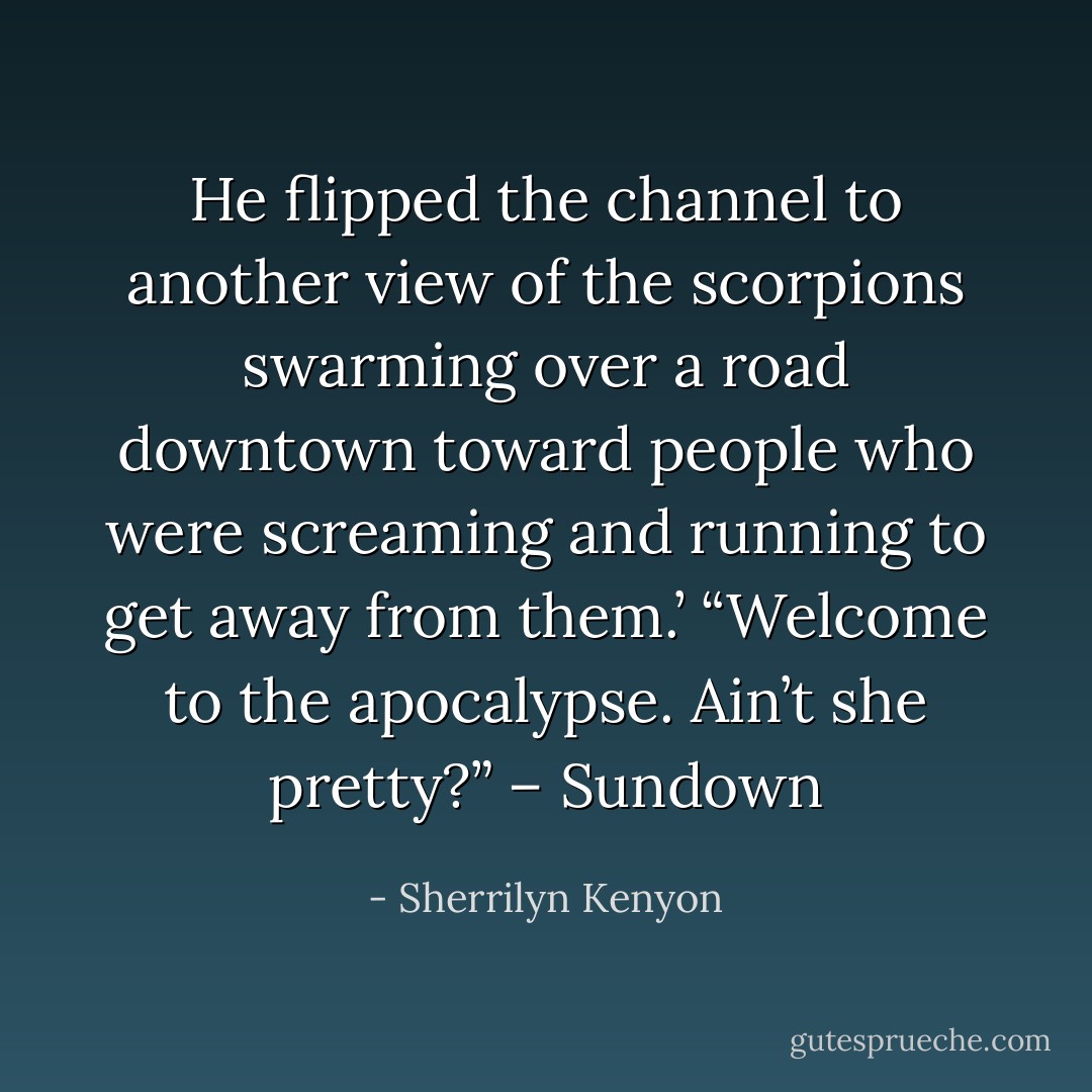 He flipped the channel to another view of the scorpions swarming over a road downtown toward people who were screaming and running to get away from them.’ “Welcome to the apocalypse. Ain’t she pretty?” – Sundown - Sherrilyn Kenyon