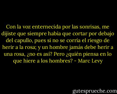 Con la voz enternecida por las sonrisas, me dijiste que siempre había que cortar por debajo del capullo, pues si no se corría el riesgo de herir a la rosa; y un hombre jamás debe<br />herir a una rosa, ¿no es así? Pero ¿quién piensa en lo que hiere a los hombres? - Marc Levy