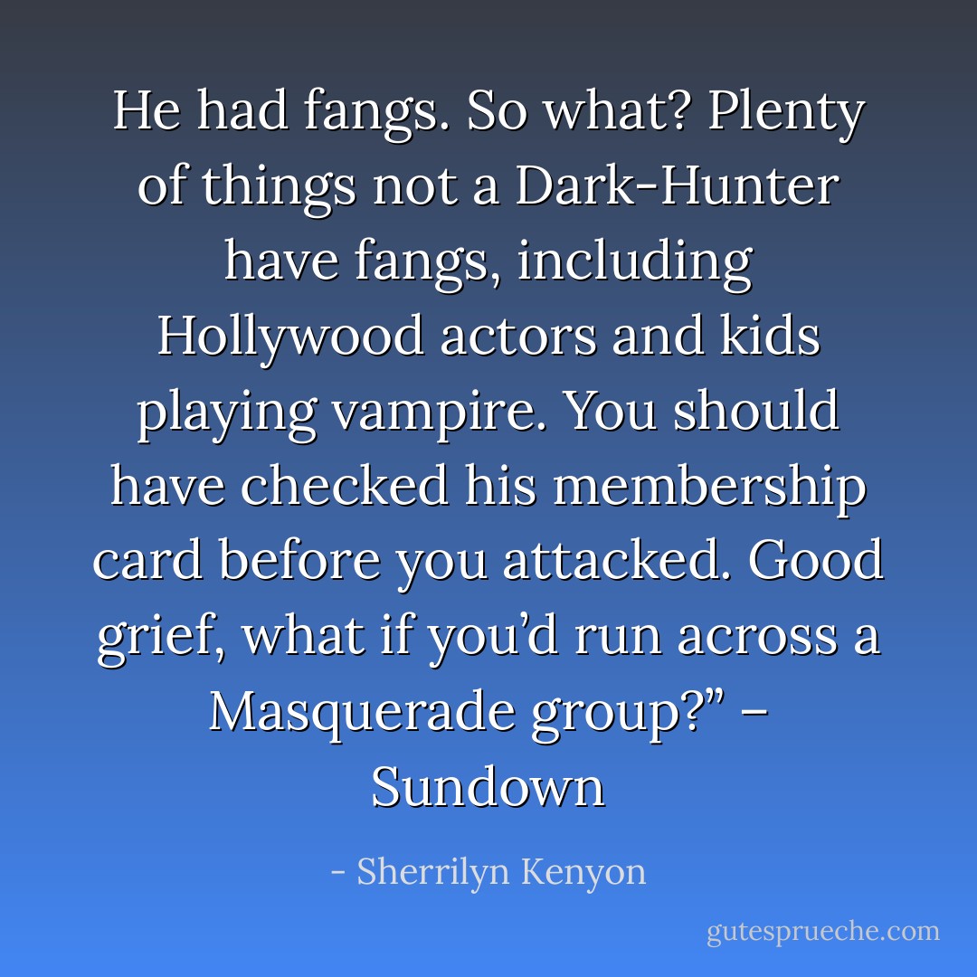 He had fangs. So what? Plenty of things not a Dark-Hunter have fangs, including Hollywood actors and kids playing vampire. You should have checked his membership card before you attacked. Good grief, what if you’d run across a Masquerade group?” – Sundown - Sherrilyn Kenyon