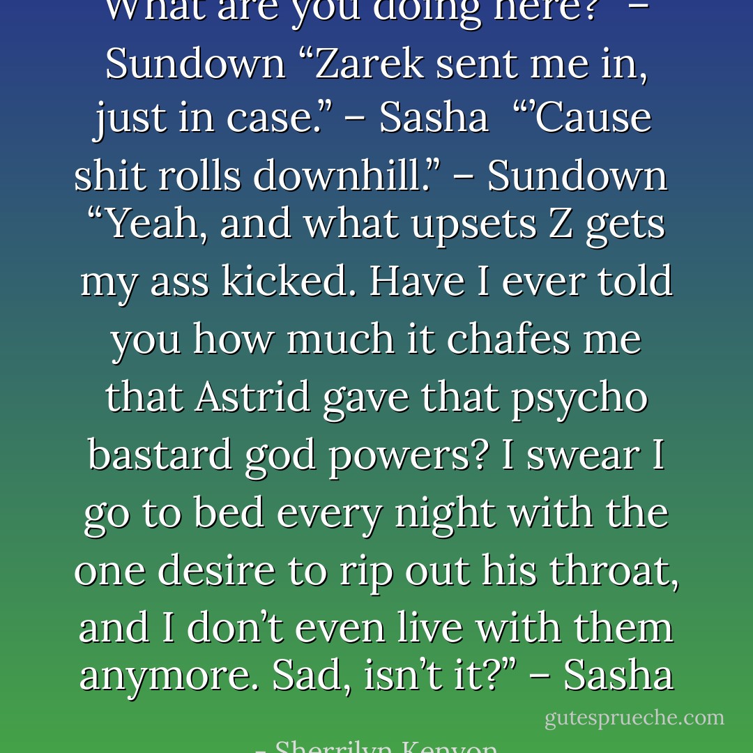 What are you doing here?” – Sundown<br />“Zarek sent me in, just in case.” – Sasha <br />“’Cause shit rolls downhill.” – Sundown <br />“Yeah, and what upsets Z gets my ass kicked. Have I ever told you how much it chafes me that Astrid gave that psycho bastard god powers? I swear I go to bed every night with the one desire to rip out his throat, and I don’t even live with them anymore. Sad, isn’t it?” – Sasha - Sherrilyn Kenyon