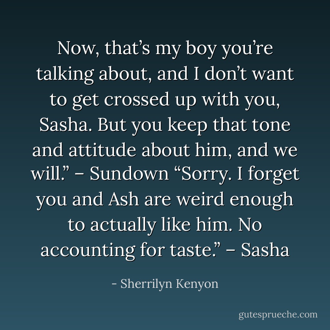Now, that’s my boy you’re talking about, and I don’t want to get crossed up with you, Sasha. But you keep that tone and attitude about him, and we will.” – Sundown<br />“Sorry. I forget you and Ash are weird enough to actually like him. No accounting for taste.” – Sasha - Sherrilyn Kenyon
