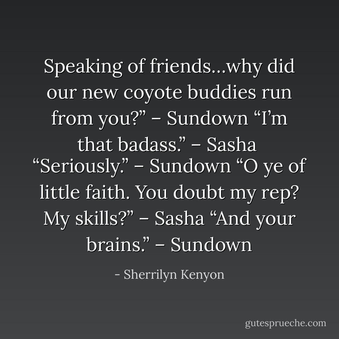 Speaking of friends…why did our new coyote buddies run from you?” – Sundown<br />“I’m that badass.” – Sasha <br />“Seriously.” – Sundown<br />“O ye of little faith. You doubt my rep? My skills?” – Sasha<br />“And your brains.” – Sundown - Sherrilyn Kenyon