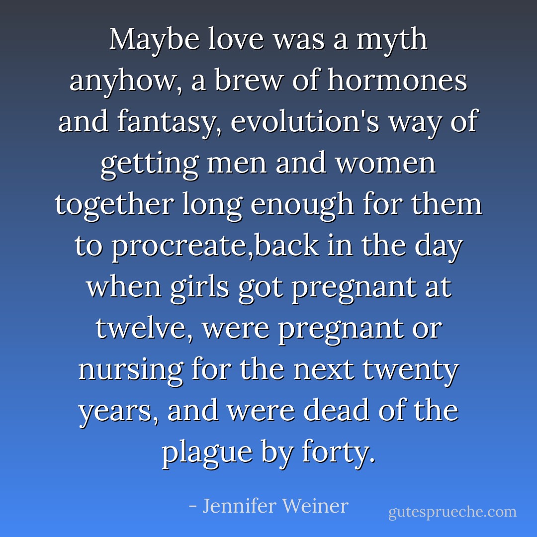 Maybe love was a myth anyhow, a brew of hormones and fantasy, evolution's way of getting men and women together long enough for them to procreate,back in the day when girls got pregnant at twelve, were pregnant or nursing for the next twenty years, and were dead of the plague by forty. - Jennifer Weiner