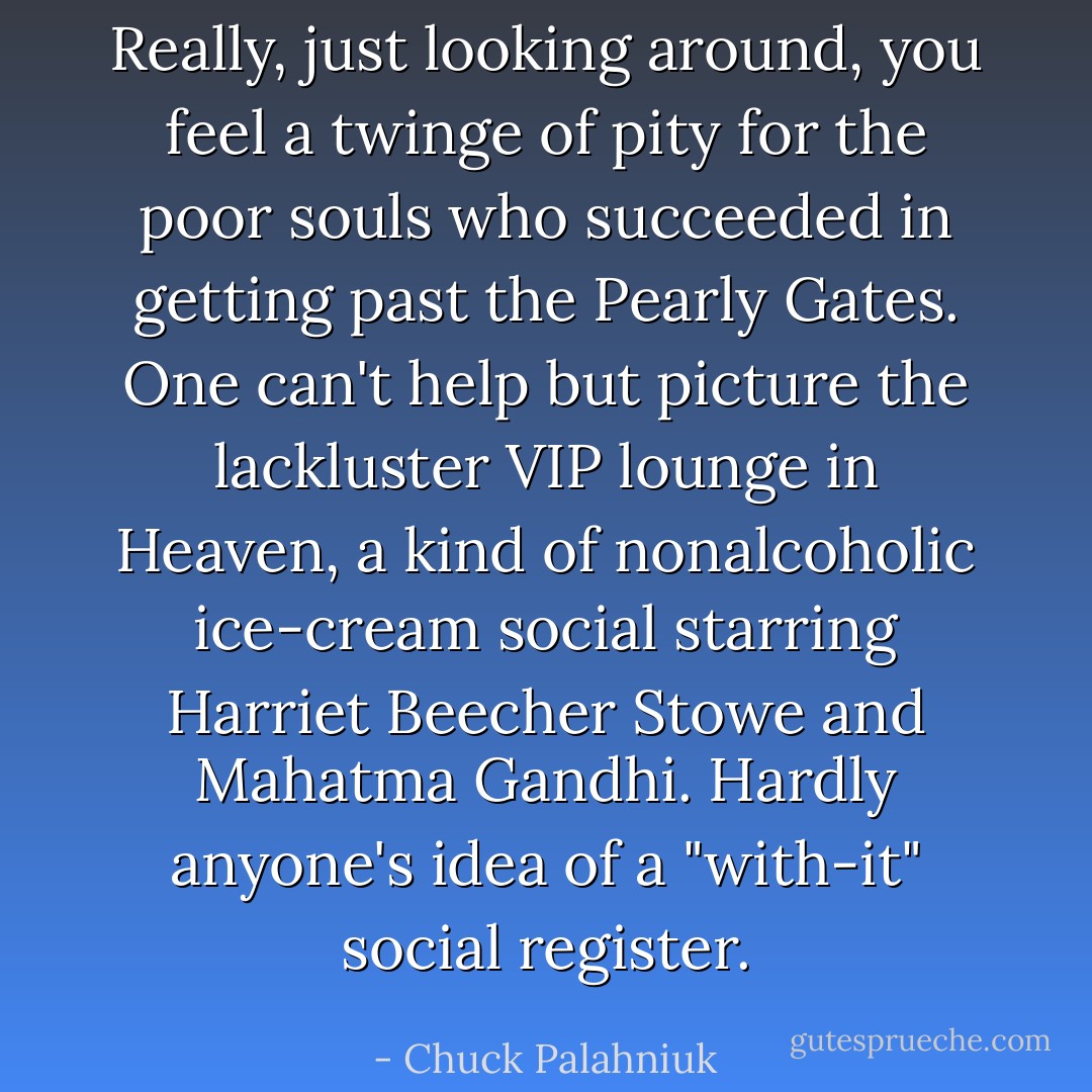 Really, just looking around, you feel a twinge of pity for the poor souls who succeeded in getting past the Pearly Gates. One can't help but picture the lackluster VIP lounge in Heaven, a kind of nonalcoholic ice-cream social starring Harriet Beecher Stowe and Mahatma Gandhi. Hardly anyone's idea of a "with-it" social register. - Chuck Palahniuk
