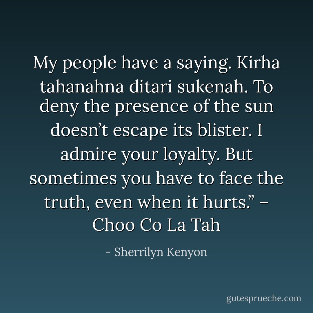 My people have a saying. Kirha tahanahna ditari sukenah. To deny the presence of the sun doesn’t escape its blister. I admire your loyalty. But sometimes you have to face the truth, even when it hurts.” – Choo Co La Tah - Sherrilyn Kenyon