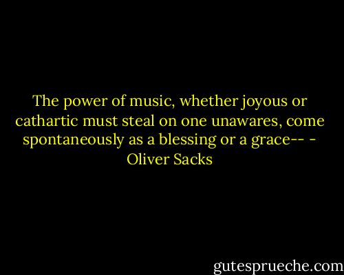 The power of music, whether joyous or cathartic must steal on one unawares, come spontaneously as a blessing or a grace-- - Oliver Sacks