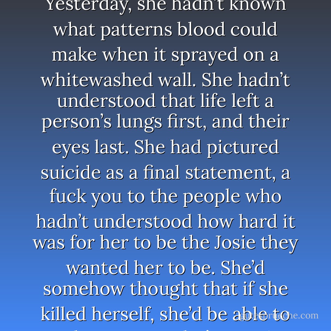 Fumbling in the dark, Josie reached underneath the frame of her bed for the plastic bag she’d<br />stashed-her supply of sleeping pills. She was no better than any of the other stupid people in this<br />world who thought if they pretended hard enough, they could make it so. She’d thought that death<br />could be an answer, because she was too immature to realize it was the biggest question of all.<br />Yesterday, she hadn’t known what patterns blood could make when it sprayed on a whitewashed<br />wall. She hadn’t understood that life left a person’s lungs first, and their eyes last. She had pictured<br />suicide as a final statement, a fuck you to the people who hadn’t understood how hard it was for her<br />to be the Josie they wanted her to be. She’d somehow thought that if she killed herself, she’d be<br />able to watch everyone else’s reaction; that she’d get the last laugh. Until yesterday, she hadn’t<br />really understood. Dead was dead. When you died, you did not get to come back and see what you<br />were missing. You didn’t get to apologize. You didn’t get a second chance.<br />Death wasn’t something you could control. In fact, it would always have the upper hand. - Jodi Picoult