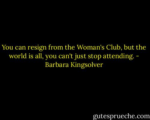 You can resign from the Woman's Club, but the world is all, you can't just stop attending. - Barbara Kingsolver