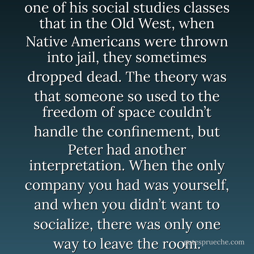 He remembered learning in one of his social studies classes<br />that in the Old West, when Native Americans were thrown into jail, they sometimes dropped dead.<br />The theory was that someone so used to the freedom of space couldn’t handle the confinement, but<br />Peter had another interpretation. When the only company you had was yourself, and when you<br />didn’t want to socialize, there was only one way to leave the room. - Jodi Picoult