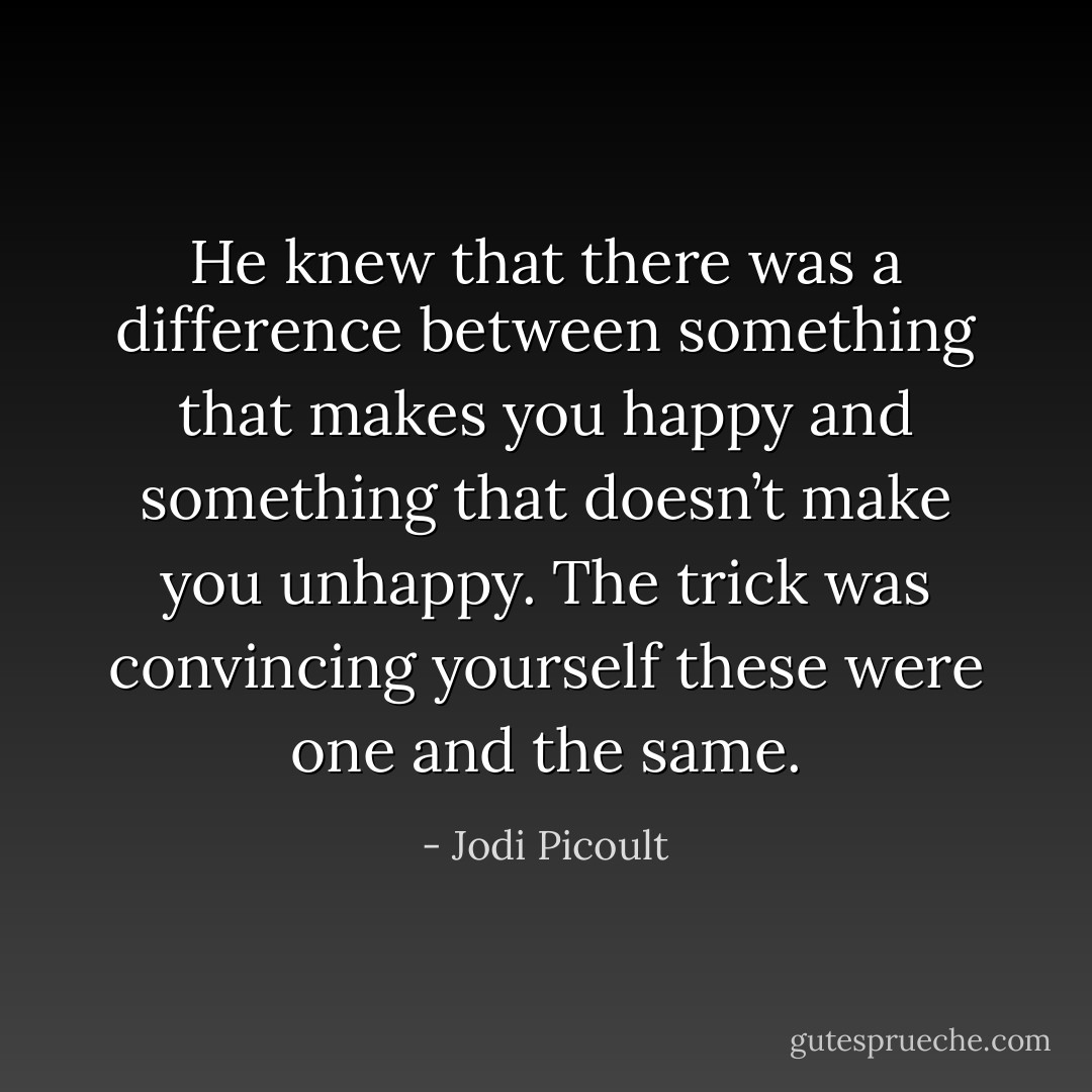 He knew that there was a difference between something that makes you happy and something that<br />doesn’t make you unhappy. The trick was convincing yourself these were one and the same. - Jodi Picoult