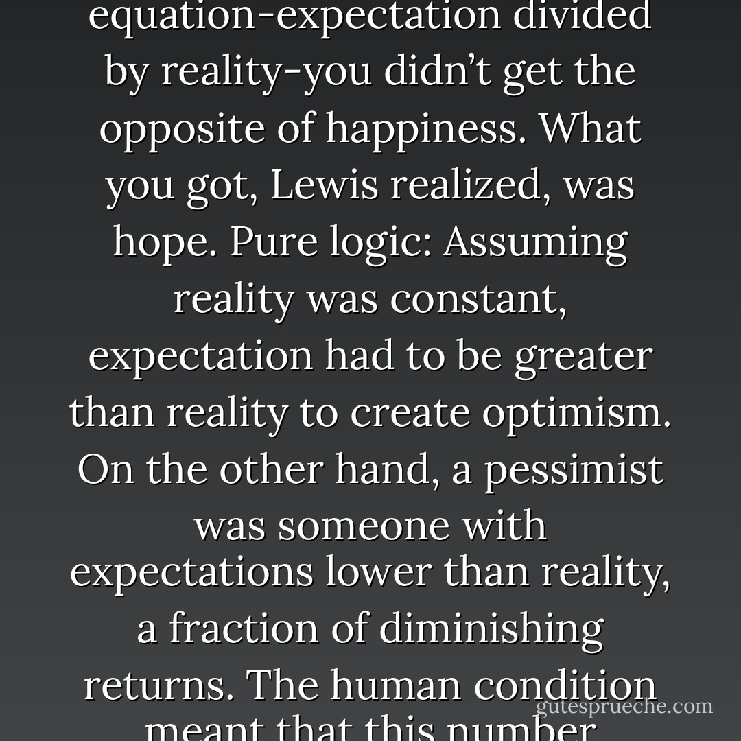 Why hadn’t he realized this before? Everyone knew that if you divided reality<br />by expectation, you got a happiness quotient. But when you inverted the equation-expectation<br />divided by reality-you didn’t get the opposite of happiness. What you got, Lewis realized, was hope.<br />Pure logic: Assuming reality was constant, expectation had to be greater than reality to create<br />optimism. On the other hand, a pessimist was someone with expectations lower than reality, a<br />fraction of diminishing returns. The human condition meant that this number approached zero<br />without reaching it-you never really completely gave up hope; it might come flooding back at any<br />provocation. - Jodi Picoult