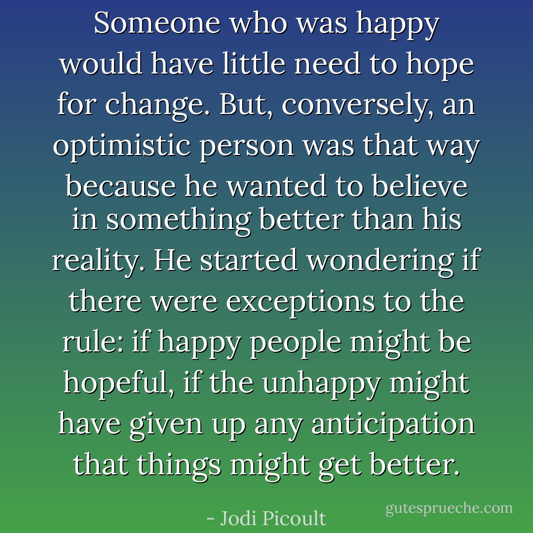 Someone who was happy<br />would have little need to hope for change. But, conversely, an optimistic person was that way<br />because he wanted to believe in something better than his reality.<br />He started wondering if there were exceptions to the rule: if happy people might be hopeful, if the<br />unhappy might have given up any anticipation that things might get better. - Jodi Picoult
