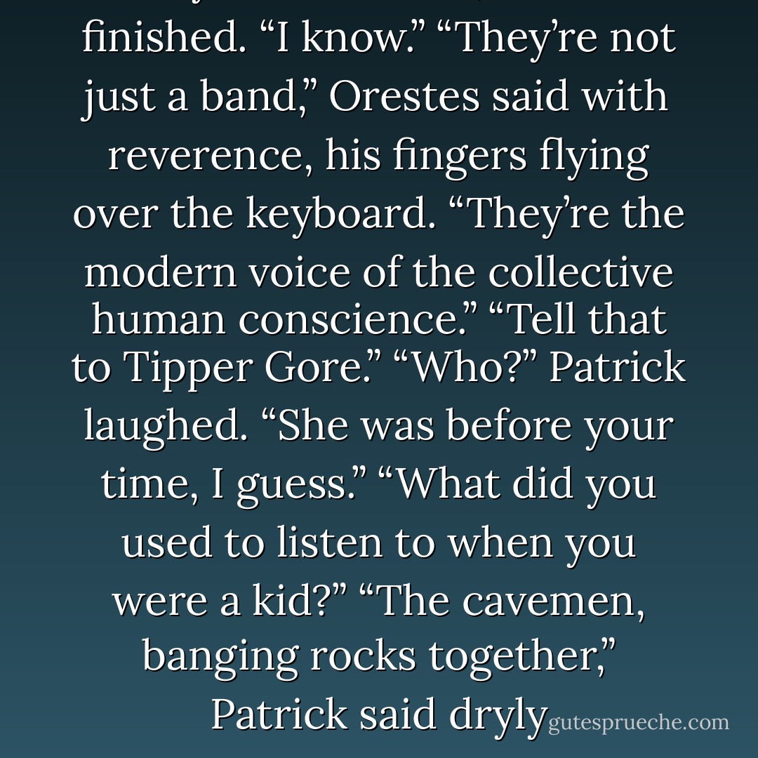 They’re a-”<br />“-band,” Patrick finished. “I know.”<br />“They’re not just a band,” Orestes said with reverence, his fingers flying over the keyboard.<br />“They’re the modern voice of the collective human conscience.”<br />“Tell that to Tipper Gore.”<br />“Who?”<br />Patrick laughed. “She was before your time, I guess.”<br />“What did you used to listen to when you were a kid?”<br />“The cavemen, banging rocks together,” Patrick said dryly - Jodi Picoult