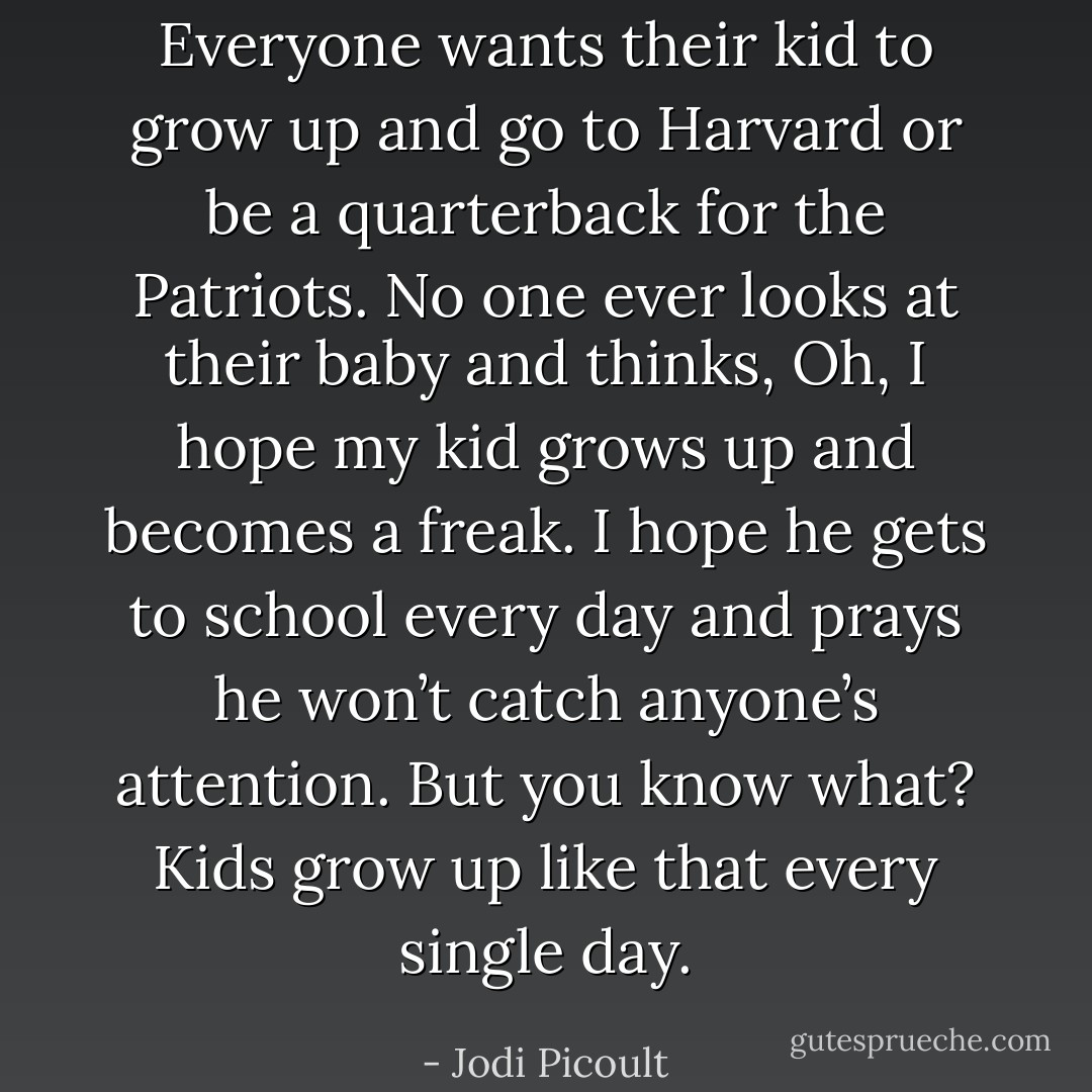 Everyone wants their kid to grow up and go to Harvard or be a<br />quarterback for the Patriots. No one ever looks at their baby and thinks, Oh, I hope my kid grows up<br />and becomes a freak. I hope he gets to school every day and prays he won’t catch anyone’s<br />attention. But you know what? Kids grow up like that every single day. - Jodi Picoult