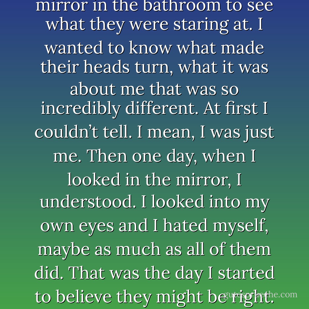 I used to stand in front of the mirror in the bathroom to see what they were staring at. I wanted to<br />know what made their heads turn, what it was about me that was so incredibly different. At first I<br />couldn’t tell. I mean, I was just me.<br />Then one day, when I looked in the mirror, I understood. I looked into my own eyes and I hated<br />myself, maybe as much as all of them did.<br />That was the day I started to believe they might be right. - Jodi Picoult