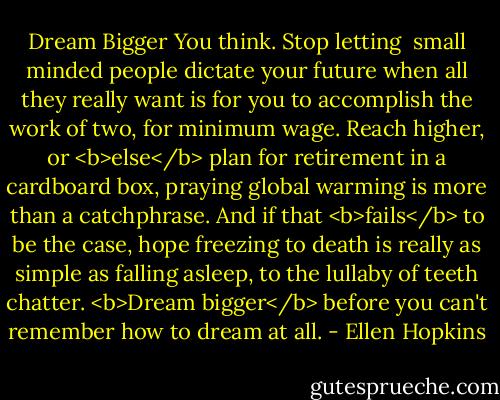 Dream Bigger<br />You think. Stop letting <br />small minded people<br />dictate your future<br />when all<br />they really want is for<br />you to accomplish<br />the work of two, for minimum<br />wage. Reach higher, or<br /><b>else</b><br />plan for retirement<br />in a cardboard box, praying<br />global warming is more<br />than a catchphrase.<br />And if that<br /><b>fails</b><br />to be the case,<br />hope freezing to death<br />is really as simple<br />as falling asleep,<br />to the lullaby of teeth chatter.<br /><b>Dream bigger</b><br />before you can't remember<br />how to dream at all. - Ellen Hopkins