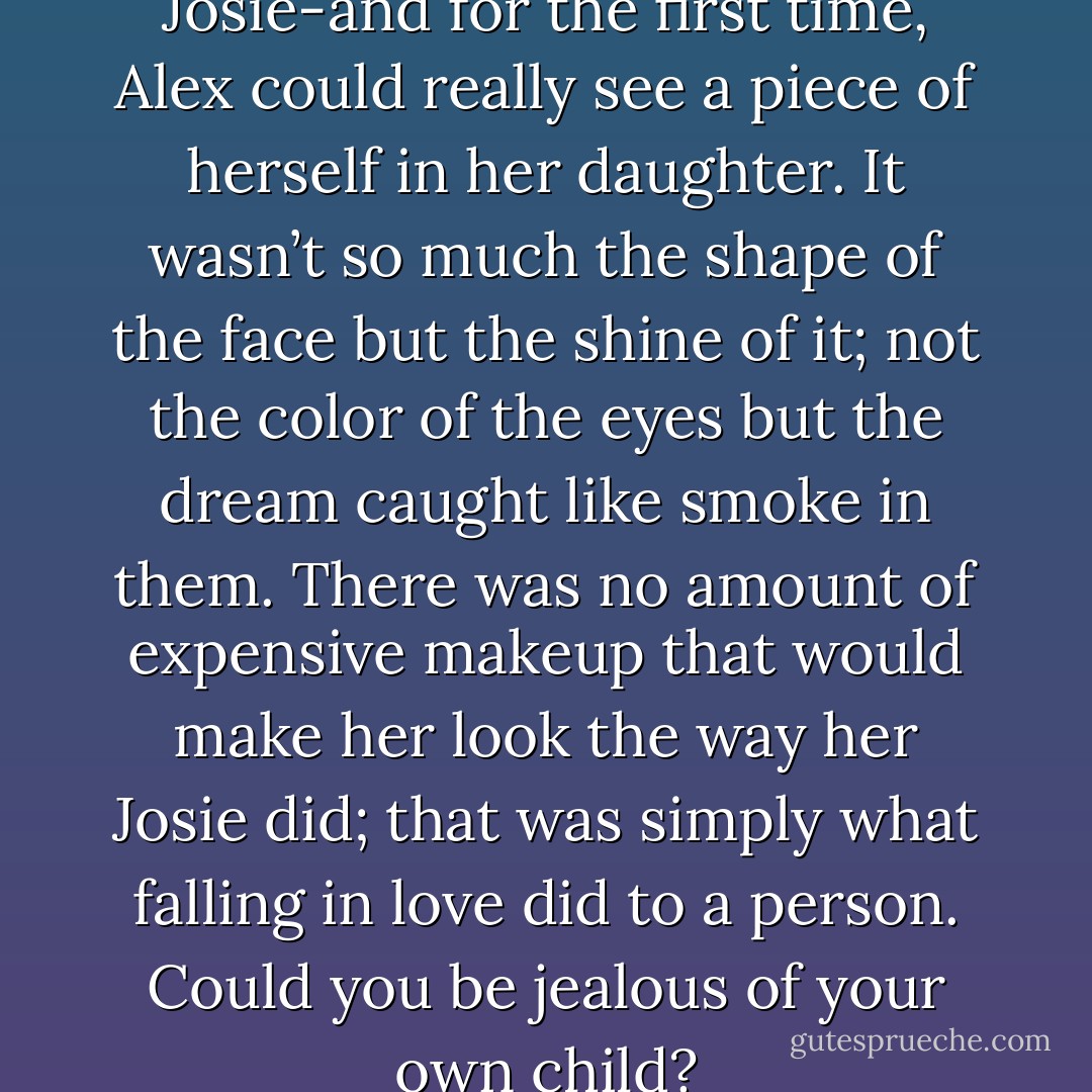 Over her shoulder was Josie-and for the first time, Alex could<br />really see a piece of herself in her daughter. It wasn’t so much the shape of the face but the shine of<br />it; not the color of the eyes but the dream caught like smoke in them. There was no amount of<br />expensive makeup that would make her look the way her Josie did; that was simply what falling in<br />love did to a person.<br />Could you be jealous of your own child? - Jodi Picoult