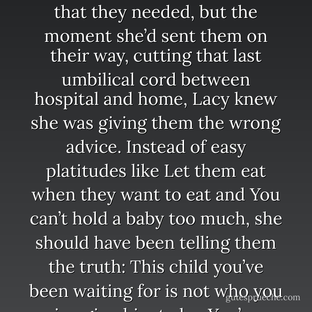 She had smiled her way through the births and<br />had offered the new mothers the support and the medical care that they needed, but the moment<br />she’d sent them on their way, cutting that last umbilical cord between hospital and home, Lacy<br />knew she was giving them the wrong advice. Instead of easy platitudes like Let them eat when they<br />want to eat and You can’t hold a baby too much, she should have been telling them the truth: This<br />child you’ve been waiting for is not who you imagine him to be. You’re strangers now; you’ll be<br />strangers years from now. - Jodi Picoult