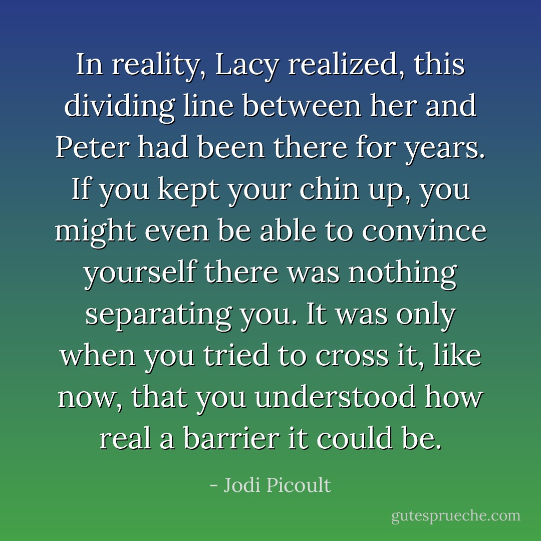 In reality, Lacy realized, this dividing line between her and Peter had been<br />there for years. If you kept your chin up, you might even be able to convince yourself there was<br />nothing separating you. It was only when you tried to cross it, like now, that you understood how<br />real a barrier it could be. - Jodi Picoult