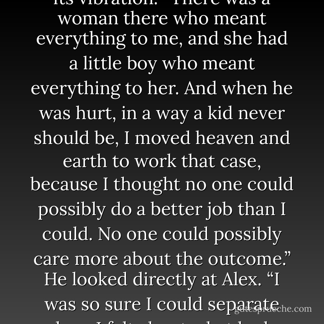 Can<br />I tell you something? Off the record?”<br />Alex nodded.<br />“Before I took this job, I used to work in Maine. And I had a case that wasn’t just a case, if you<br />know what I mean.”<br />Alex did. She found herself listening in his voice for a note she hadn’t heard before-a low one that<br />resonated with anguish, like a tuning fork that never stopped its vibration. “There was a woman<br />there who meant everything to me, and she had a little boy who meant everything to her. And when<br />he was hurt, in a way a kid never should be, I moved heaven and earth to work that case, because I<br />thought no one could possibly do a better job than I could. No one could possibly care more about<br />the outcome.” He looked directly at Alex. “I was so sure I could separate how I felt about what had<br />happened from how I had to do my job.”<br />Alex swallowed, dry as dust. “And did you?”<br />“No. Because when you love someone, no matter what you tell yourself, it stops being a job.”<br />“What does it become?”<br />Patrick thought for a moment. “Revenge. - Jodi Picoult