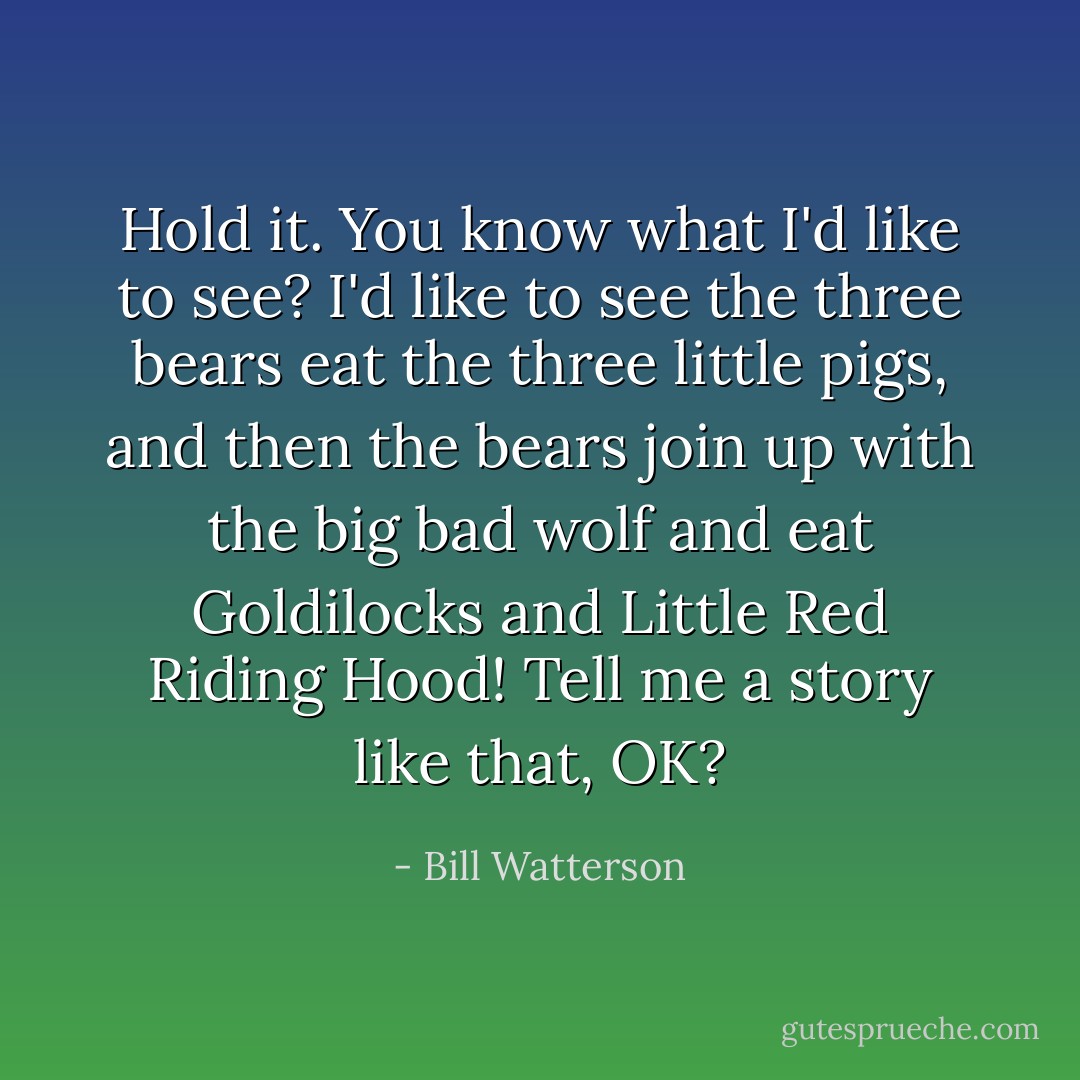Hold it. You know what I'd like to see? I'd like to see the three bears eat the three little pigs, and then the bears join up with the big bad wolf and eat Goldilocks and Little Red Riding Hood! Tell me a story like that, OK? - Bill Watterson
