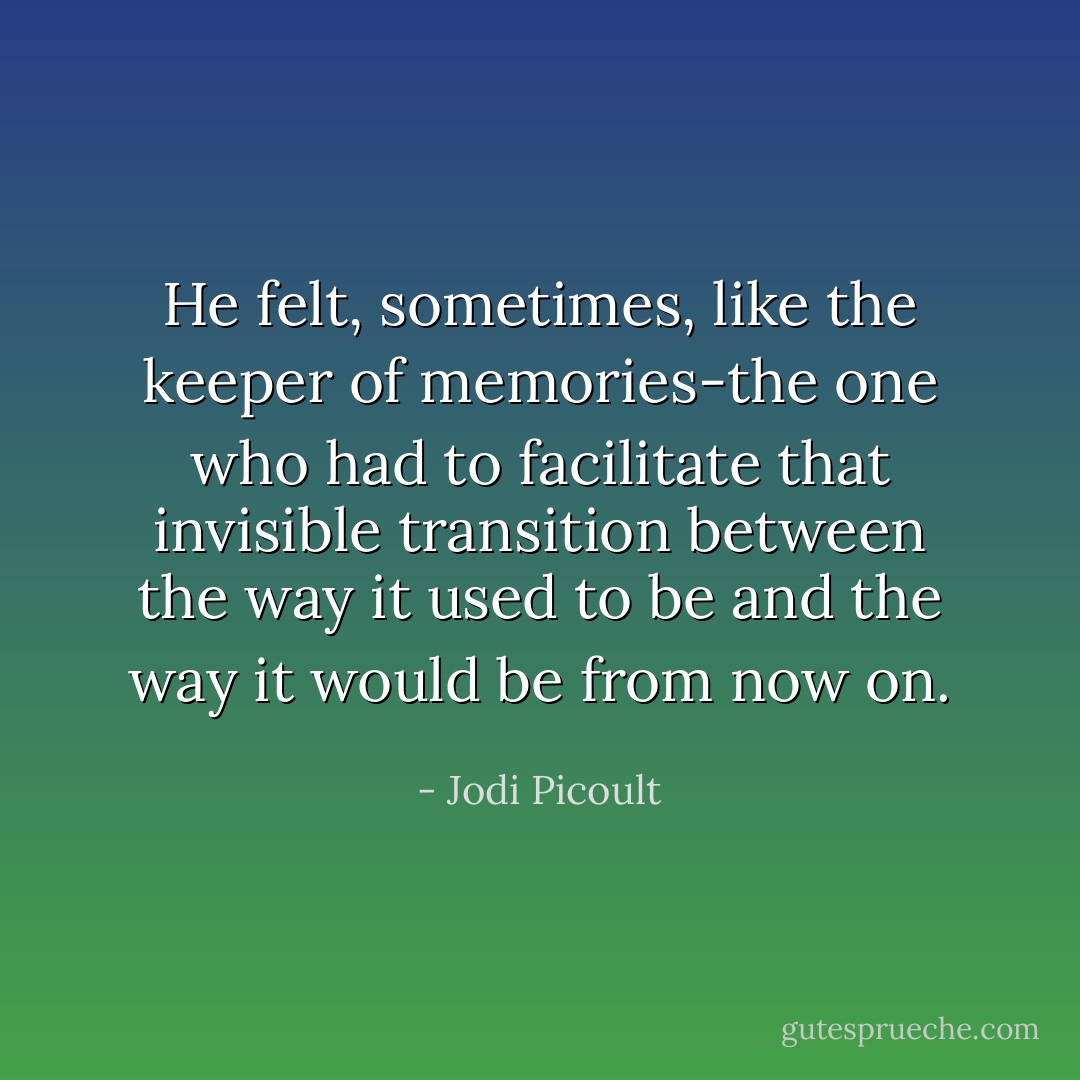 He felt, sometimes, like the keeper of memories-the one<br />who had to facilitate that invisible transition between the way it used to be and the way it would be<br />from now on. - Jodi Picoult