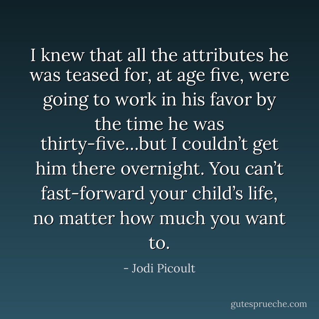 I<br />knew that all the attributes he was teased for, at age five, were going to work in his favor by the<br />time he was thirty-five…but I couldn’t get him there overnight. You can’t fast-forward your child’s<br />life, no matter how much you want to. - Jodi Picoult