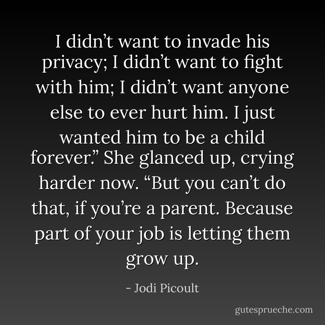 I didn’t want to invade his<br />privacy; I didn’t want to fight with him; I didn’t want anyone else to ever hurt him. I just wanted<br />him to be a child forever.” She glanced up, crying harder now. “But you can’t do that, if you’re a<br />parent. Because part of your job is letting them grow up. - Jodi Picoult